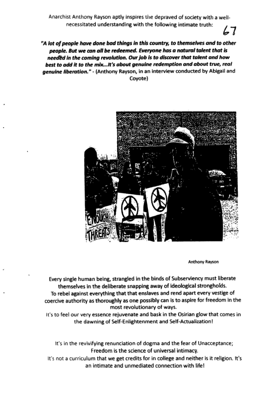 Anarchist Anthony Rayson aptly inspies the depraved of society with a well necessitated understanding with the following intimate truth L7  “A ot of people have done bad things in this country, o themselves and to other ‘peaple. But we can all b redeemed. Everyone has a natural talent that is needi n the coming revolution. Our job s o discover that talent and how  best to add It to the mix...t’s about genuine redemption and about true, real  ‘Genuine Hberation.” - (Anthony Rayson, in a interview conducted by Abigail and  Coyote)  -  Every single human being, strangled inthe binds of Subserviency must fiberate themselves i the deliberate snapping away of ideological stronghoids.  To rebel against everything that that enslaves and rend apart every vestige of coercive authority as thoroughly as one possibly can is o aspire for freedom n the. ‘most revolutionary of ways s to feel our very essence rejuvenate and bask i the Osirian glow that comes in the dawning of SelfEnlightenment and Self-Actualization!  It’sinthe revivfying renunciation of dogma and the fear of Unacceptance; Freedom i the science of universal intimacy. 1t not a curriculum that we gt creditsfor in college and neither is it religion. s an intimate and unmediated connection with ife! 